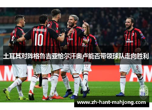 土耳其对阵格鲁吉亚恰尔汗奥卢能否带领球队走向胜利