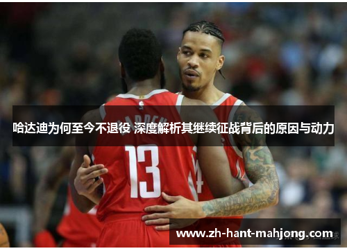 哈达迪为何至今不退役 深度解析其继续征战背后的原因与动力