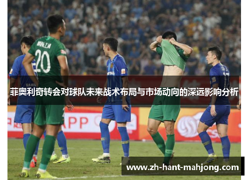 菲奥利奇转会对球队未来战术布局与市场动向的深远影响分析