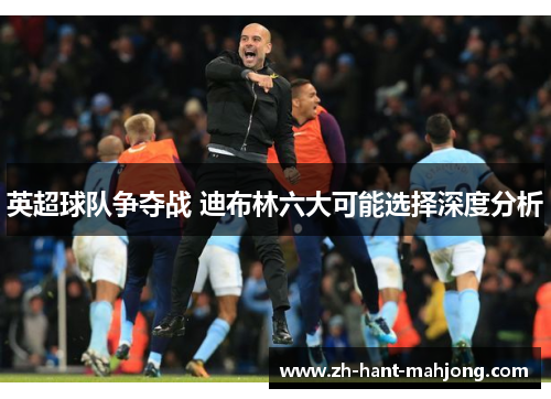 英超球队争夺战 迪布林六大可能选择深度分析 英超球队争夺战 迪布林六大可能选择深度分析