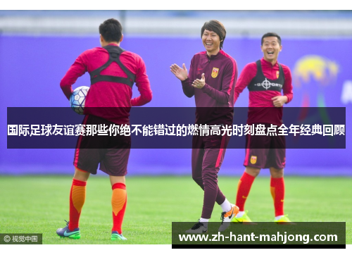 国际足球友谊赛那些你绝不能错过的燃情高光时刻盘点全年经典回顾