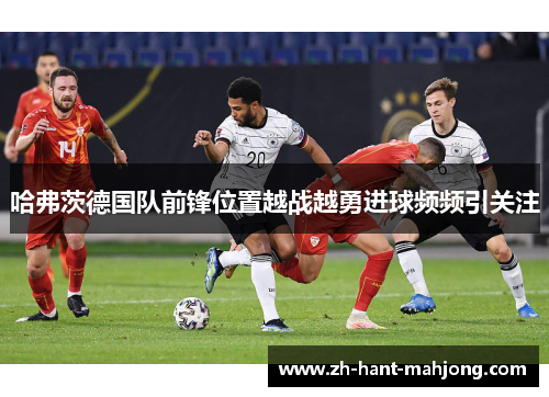 哈弗茨德国队前锋位置越战越勇进球频频引关注