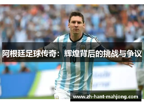 阿根廷足球传奇:辉煌背后的挑战与争议 阿根廷足球传奇:辉煌背后的挑战与争议